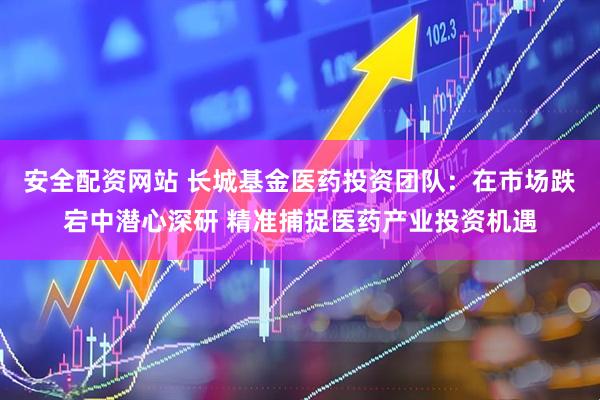 安全配资网站 长城基金医药投资团队：在市场跌宕中潜心深研 精准捕捉医药产业投资机遇