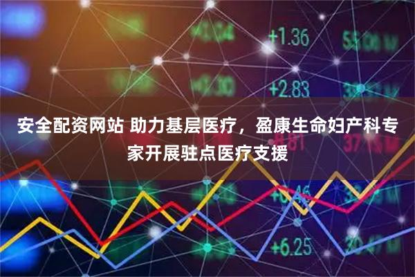 安全配资网站 助力基层医疗，盈康生命妇产科专家开展驻点医疗支援