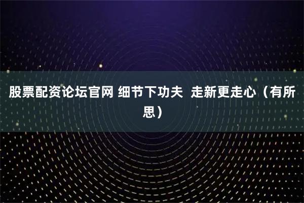 股票配资论坛官网 细节下功夫  走新更走心（有所思）