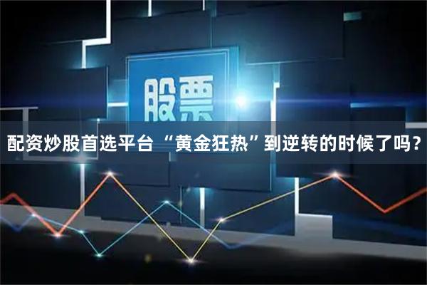 配资炒股首选平台 “黄金狂热”到逆转的时候了吗？