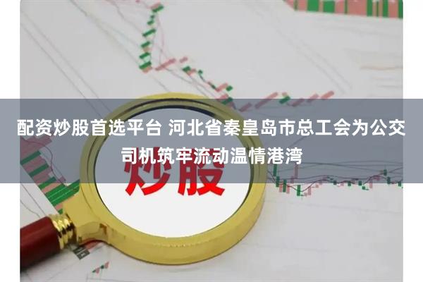 配资炒股首选平台 河北省秦皇岛市总工会为公交司机筑牢流动温情港湾