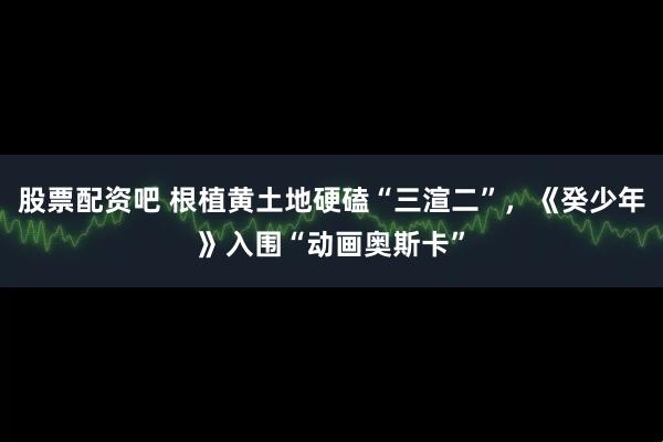 股票配资吧 根植黄土地硬磕“三渲二”，《癸少年》入围“动画奥斯卡”