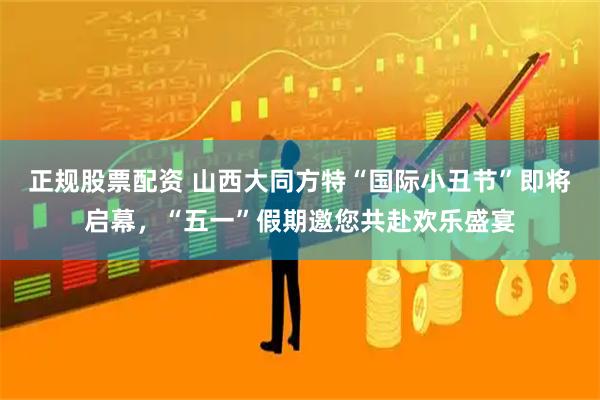 正规股票配资 山西大同方特“国际小丑节”即将启幕，“五一”假期邀您共赴欢乐盛宴